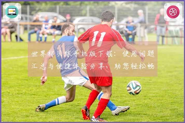 世界杯买球手机版下载：使用问题汇总与便捷体验分享，助您轻松畅玩