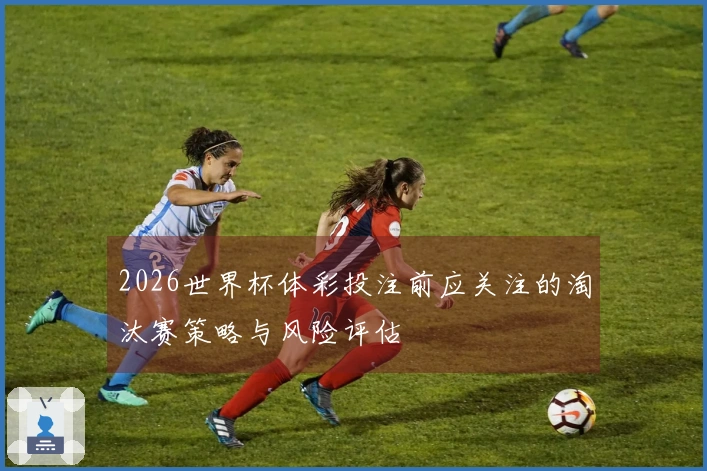 2026世界杯体彩投注前应关注的淘汰赛策略与风险评估